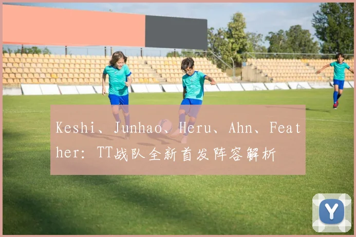 Keshi、Junhao、Heru、Ahn、Feather:TT战队全新首发阵容解析