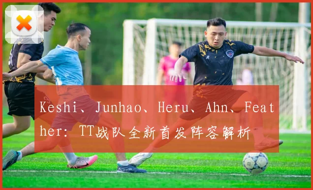 Keshi、Junhao、Heru、Ahn、Feather:TT战队全新首发阵容解析