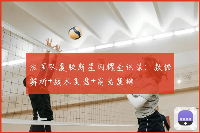 法国队夏联新星闪耀全记录:数据解析+战术复盘+高光集锦