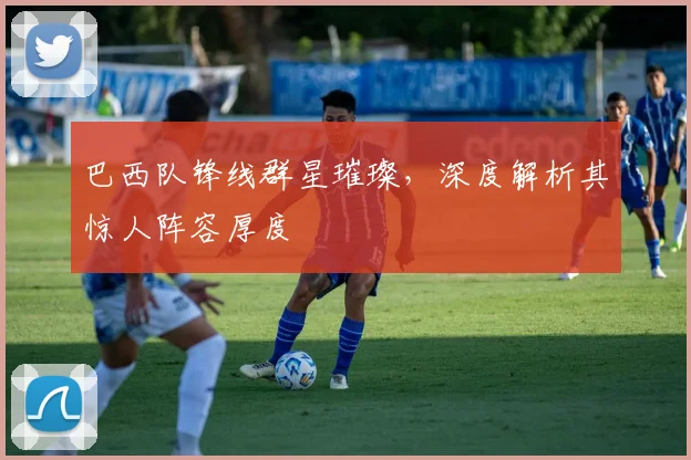 巴西队锋线群星璀璨,深度解析其惊人阵容厚度
