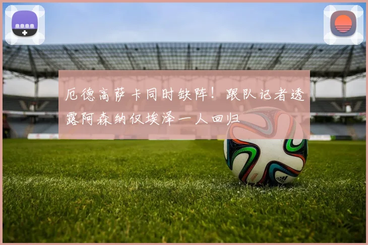 厄德高萨卡同时缺阵!跟队记者透露阿森纳仅埃泽一人回归