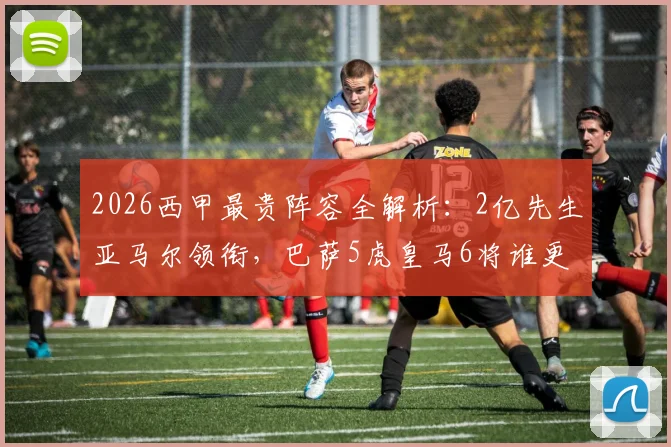 2026西甲最贵阵容全解析:2亿先生亚马尔领衔,巴萨5虎皇马6将谁更值?附球员身价明细