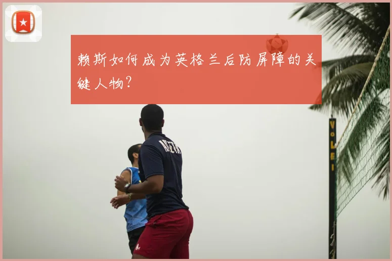 赖斯如何成为英格兰后防屏障的关键人物?