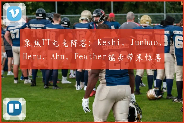 聚焦TT电竞阵容:Keshi、Junhao、Heru、Ahn、Feather能否带来惊喜?
