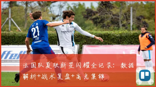 法国队夏联新星闪耀全记录：数据解析+战术复盘+高光集锦