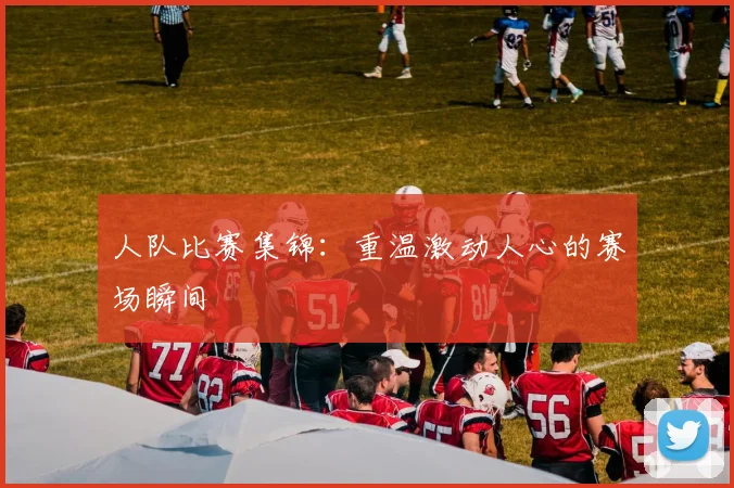 人队比赛集锦:重温激动人心的赛场瞬间